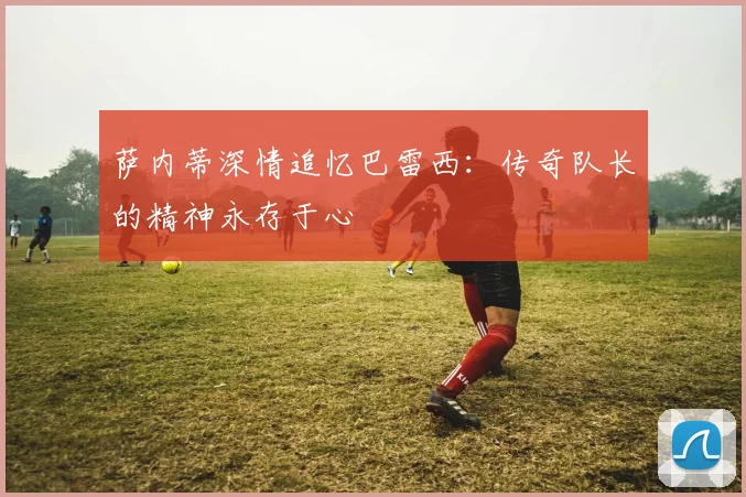 萨内蒂深情追忆巴雷西：传奇队长的精神永存于心