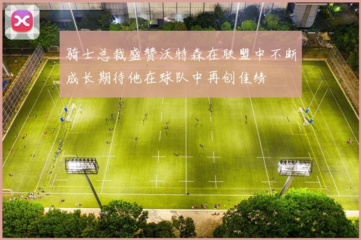 骑士总裁盛赞沃特森在联盟中不断成长期待他在球队中再创佳绩