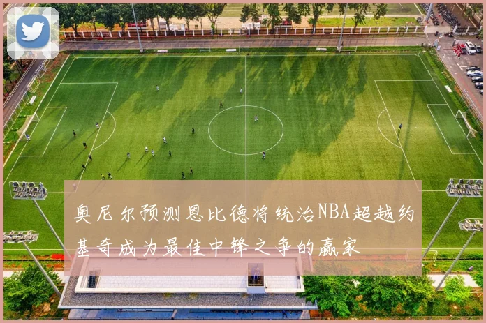 奥尼尔预测恩比德将统治NBA超越约基奇成为最佳中锋之争的赢家