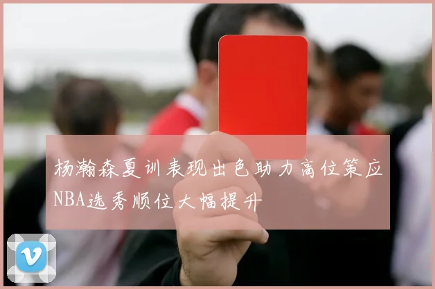 杨瀚森夏训表现出色助力高位策应NBA选秀顺位大幅提升