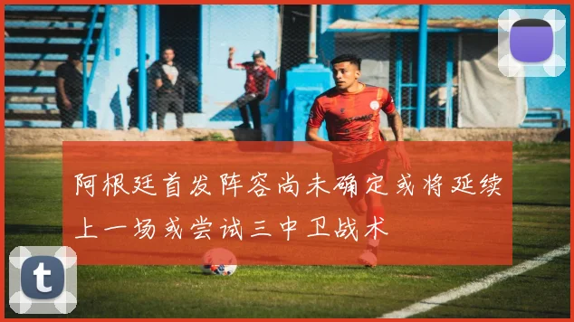 阿根廷首发阵容尚未确定或将延续上一场或尝试三中卫战术