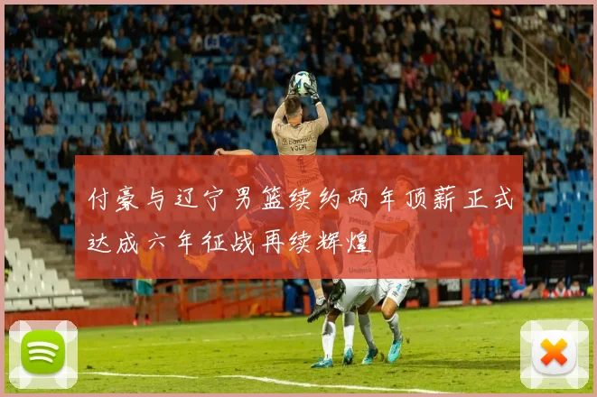 付豪与辽宁男篮续约两年顶薪正式达成六年征战再续辉煌