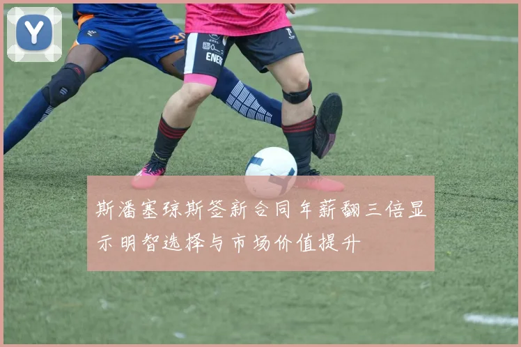 斯潘塞琼斯签新合同年薪翻三倍显示明智选择与市场价值提升